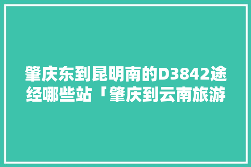 肇庆东到昆明南的D3842途经哪些站「肇庆到云南旅游旅游攻略路线」 肇庆东到昆明南的D3842途经哪些站「肇庆到云南旅游旅游攻略路线」 旅游攻略
