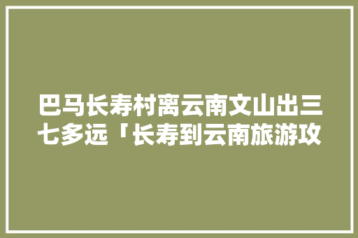 巴马长寿村离云南文山出三七多远「长寿到云南旅游攻略路线图」 巴马长寿村离云南文山出三七多远「长寿到云南旅游攻略路线图」 教育法律