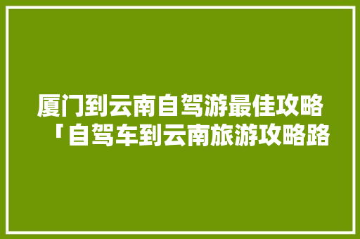厦门到云南自驾游最佳攻略「自驾车到云南旅游攻略路线」 厦门到云南自驾游最佳攻略「自驾车到云南旅游攻略路线」 时尚穿搭