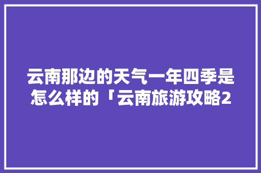 云南那边的天气一年四季是怎么样的「云南旅游攻略2月天气查询」 云南那边的天气一年四季是怎么样的「云南旅游攻略2月天气查询」 时尚穿搭