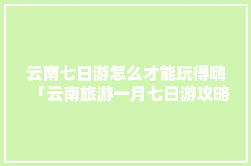 云南七日游怎么才能玩得嗨「云南旅游一月七日游攻略图」 云南七日游怎么才能玩得嗨「云南旅游一月七日游攻略图」 汽车常识