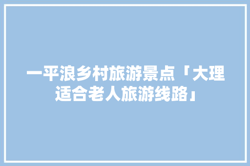 一平浪乡村旅游景点「大理适合老人旅游线路」 一平浪乡村旅游景点「大理适合老人旅游线路」 健康母婴