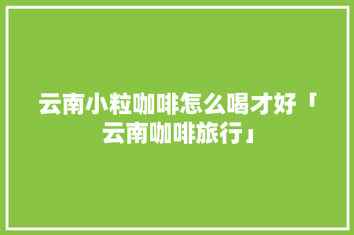 云南小粒咖啡怎么喝才好「云南咖啡旅行」 云南小粒咖啡怎么喝才好「云南咖啡旅行」 健康母婴