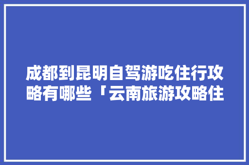 成都到昆明自驾游吃住行攻略有哪些「云南旅游攻略住宿攻略图片」 成都到昆明自驾游吃住行攻略有哪些「云南旅游攻略住宿攻略图片」 教育法律