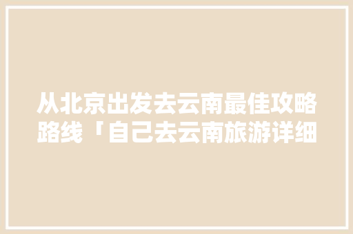 从北京出发去云南最佳攻略路线「自己去云南旅游详细攻略图」 从北京出发去云南最佳攻略路线「自己去云南旅游详细攻略图」 健康母婴