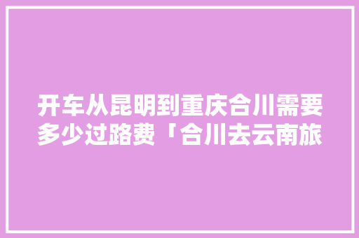 开车从昆明到重庆合川需要多少过路费「合川去云南旅游攻略路线」 开车从昆明到重庆合川需要多少过路费「合川去云南旅游攻略路线」 手机电脑