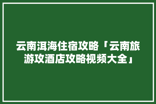 云南洱海住宿攻略「云南旅游攻酒店攻略视频大全」 云南洱海住宿攻略「云南旅游攻酒店攻略视频大全」 健康母婴
