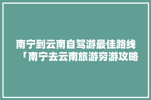 南宁到云南自驾游最佳路线「南宁去云南旅游穷游攻略图」 南宁到云南自驾游最佳路线「南宁去云南旅游穷游攻略图」 健康母婴