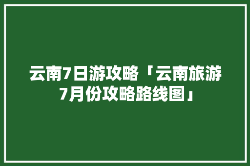 云南7日游攻略「云南旅游7月份攻略路线图」 云南7日游攻略「云南旅游7月份攻略路线图」 手机电脑