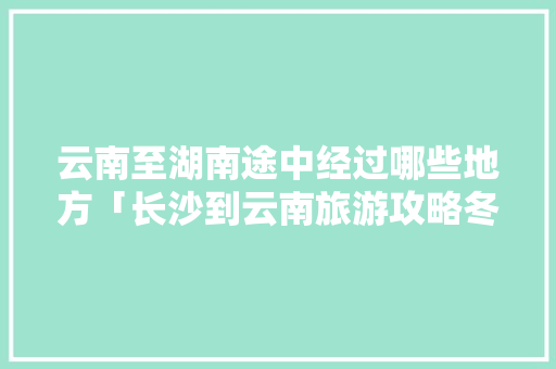 云南至湖南途中经过哪些地方「长沙到云南旅游攻略冬天」 云南至湖南途中经过哪些地方「长沙到云南旅游攻略冬天」 教育法律