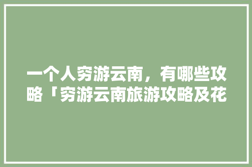 一个人穷游云南，有哪些攻略「穷游云南旅游攻略及花费多少」 一个人穷游云南，有哪些攻略「穷游云南旅游攻略及花费多少」 健康母婴