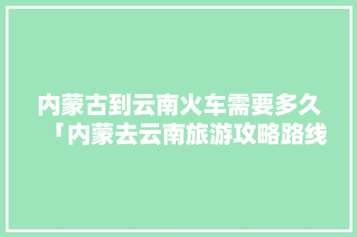 内蒙古到云南火车需要多久「内蒙去云南旅游攻略路线」 内蒙古到云南火车需要多久「内蒙去云南旅游攻略路线」 手机电脑