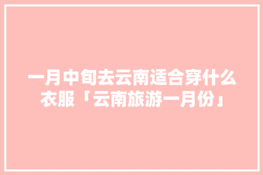 一月中旬去云南适合穿什么衣服「云南旅游一月份」 一月中旬去云南适合穿什么衣服「云南旅游一月份」 健康母婴