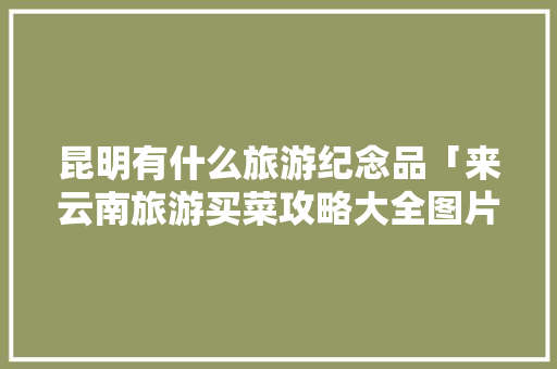 昆明有什么旅游纪念品「来云南旅游买菜攻略大全图片」 昆明有什么旅游纪念品「来云南旅游买菜攻略大全图片」 手机电脑