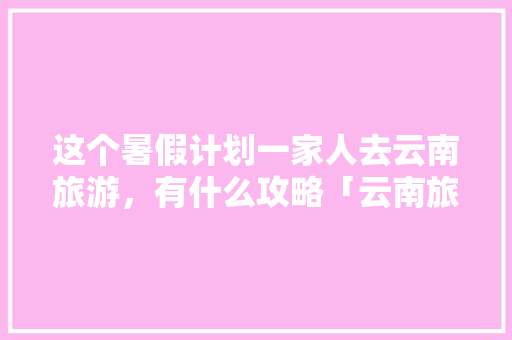这个暑假计划一家人去云南旅游，有什么攻略「云南旅行全攻略」 这个暑假计划一家人去云南旅游，有什么攻略「云南旅行全攻略」 健康母婴