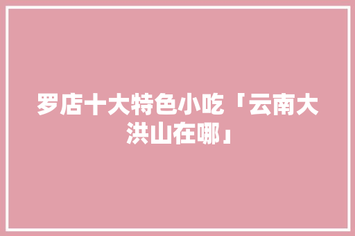 罗店十大特色小吃「云南大洪山在哪」 罗店十大特色小吃「云南大洪山在哪」 健康母婴