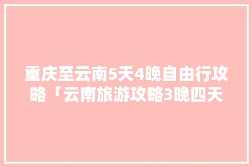 重庆至云南5天4晚自由行攻略「云南旅游攻略3晚四天」 重庆至云南5天4晚自由行攻略「云南旅游攻略3晚四天」 健康母婴