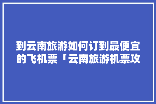 到云南旅游如何订到最便宜的飞机票「云南旅游机票攻略图大全高清」 到云南旅游如何订到最便宜的飞机票「云南旅游机票攻略图大全高清」 旅游攻略