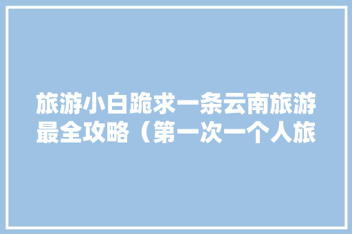 旅游小白跪求一条云南旅游最全攻略（第一次一个人旅游，性别女）时间消费什么的可以忽略舒服就行「云南旅行自由行攻略」 旅游小白跪求一条云南旅游最全攻略（第一次一个人旅游，性别女）时间消费什么的可以忽略舒服就行「云南旅行自由行攻略」 美食菜谱