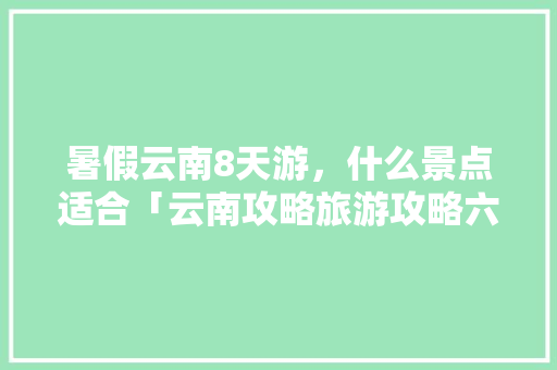暑假云南8天游，什么景点适合「云南攻略旅游攻略六天」 暑假云南8天游，什么景点适合「云南攻略旅游攻略六天」 美食菜谱