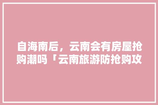 自海南后，云南会有房屋抢购潮吗「云南旅游防抢购攻略最新」 自海南后，云南会有房屋抢购潮吗「云南旅游防抢购攻略最新」 健康母婴
