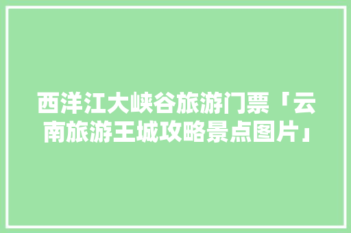 西洋江大峡谷旅游门票「云南旅游王城攻略景点图片」 西洋江大峡谷旅游门票「云南旅游王城攻略景点图片」 健康母婴
