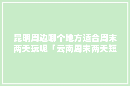 昆明周边哪个地方适合周末两天玩呢「云南周末两天短途旅游」 昆明周边哪个地方适合周末两天玩呢「云南周末两天短途旅游」 时尚穿搭