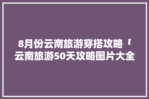 8月份云南旅游穿搭攻略「云南旅游50天攻略图片大全」 8月份云南旅游穿搭攻略「云南旅游50天攻略图片大全」 时尚穿搭