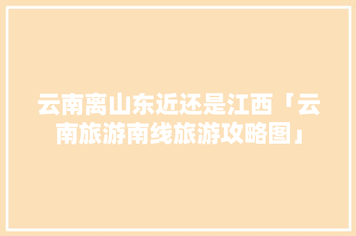 云南离山东近还是江西「云南旅游南线旅游攻略图」 云南离山东近还是江西「云南旅游南线旅游攻略图」 教育法律