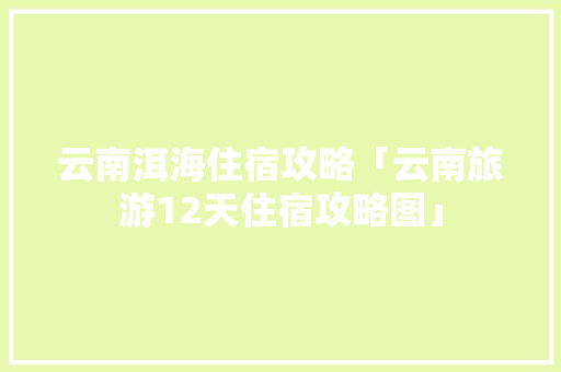云南洱海住宿攻略「云南旅游12天住宿攻略图」 云南洱海住宿攻略「云南旅游12天住宿攻略图」 旅游攻略