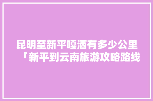 昆明至新平嘎洒有多少公里「新平到云南旅游攻略路线」 昆明至新平嘎洒有多少公里「新平到云南旅游攻略路线」 健康母婴