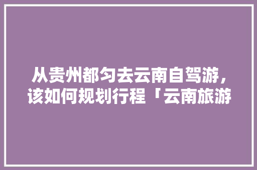 从贵州都匀去云南自驾游，该如何规划行程「云南旅游攻略小火车图片」 从贵州都匀去云南自驾游，该如何规划行程「云南旅游攻略小火车图片」 美食菜谱
