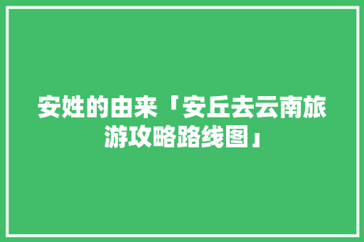 安姓的由来「安丘去云南旅游攻略路线图」 安姓的由来「安丘去云南旅游攻略路线图」 旅游攻略