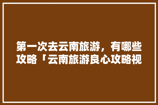 第一次去云南旅游，有哪些攻略「云南旅游良心攻略视频大全」 第一次去云南旅游，有哪些攻略「云南旅游良心攻略视频大全」 健康母婴