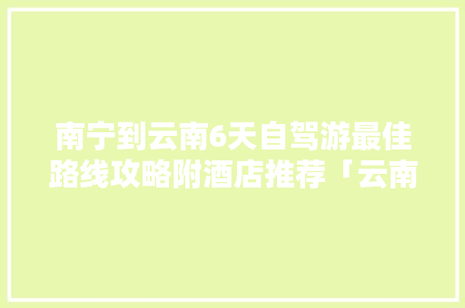 南宁到云南6天自驾游最佳路线攻略附酒店推荐「云南旅游攻略怎么做」 南宁到云南6天自驾游最佳路线攻略附酒店推荐「云南旅游攻略怎么做」 旅游攻略
