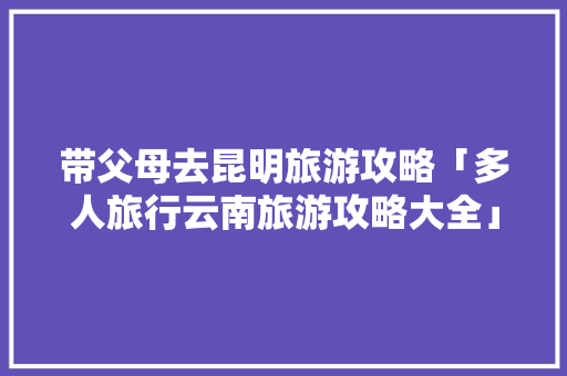 带父母去昆明旅游攻略「多人旅行云南旅游攻略大全」 带父母去昆明旅游攻略「多人旅行云南旅游攻略大全」 手机电脑
