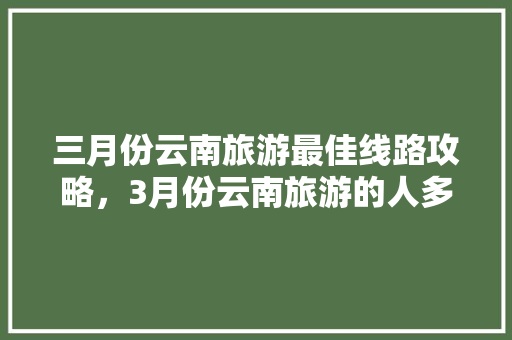 三月份云南旅游最佳线路攻略，3月份云南旅游的人多吗「云南旅游攻略78月份5天」 三月份云南旅游最佳线路攻略，3月份云南旅游的人多吗「云南旅游攻略78月份5天」 美食菜谱