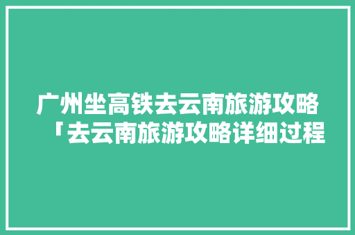 广州坐高铁去云南旅游攻略「去云南旅游攻略详细过程视频」 广州坐高铁去云南旅游攻略「去云南旅游攻略详细过程视频」 手机电脑