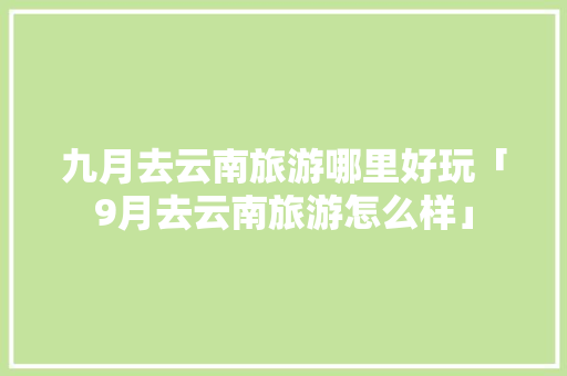 九月去云南旅游哪里好玩「9月去云南旅游怎么样」 九月去云南旅游哪里好玩「9月去云南旅游怎么样」 手机电脑