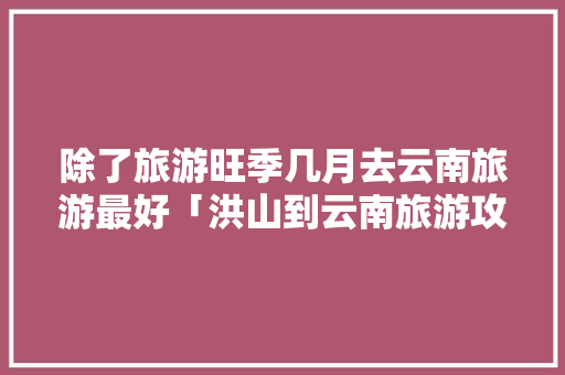 除了旅游旺季几月去云南旅游最好「洪山到云南旅游攻略路线图」 除了旅游旺季几月去云南旅游最好「洪山到云南旅游攻略路线图」 手机电脑