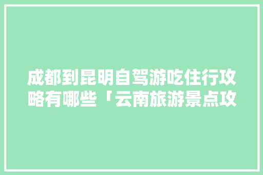 成都到昆明自驾游吃住行攻略有哪些「云南旅游景点攻略图文大全」 成都到昆明自驾游吃住行攻略有哪些「云南旅游景点攻略图文大全」 手机电脑