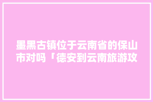 墨黑古镇位于云南省的保山市对吗「德安到云南旅游攻略图片大全」 墨黑古镇位于云南省的保山市对吗「德安到云南旅游攻略图片大全」 教育法律