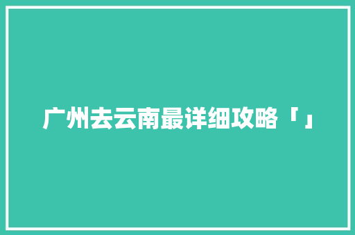 广州去云南最详细攻略「」 广州去云南最详细攻略「」 健康母婴