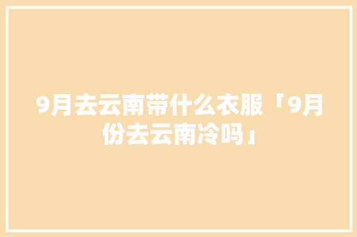 9月去云南带什么衣服「9月份去云南冷吗」 9月去云南带什么衣服「9月份去云南冷吗」 手机电脑