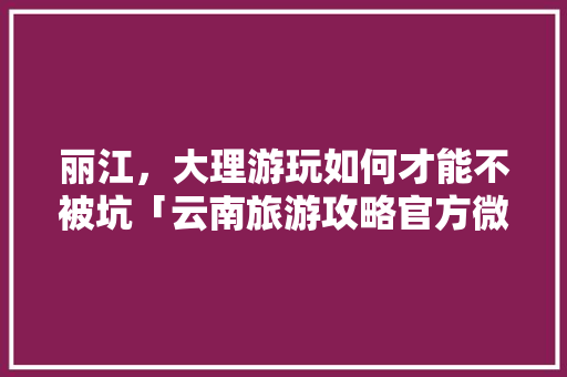 丽江，大理游玩如何才能不被坑「云南旅游攻略官方微博号是多少」 丽江，大理游玩如何才能不被坑「云南旅游攻略官方微博号是多少」 教育法律