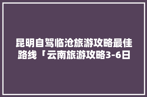 昆明自驾临沧旅游攻略最佳路线「云南旅游攻略3-6日游」 昆明自驾临沧旅游攻略最佳路线「云南旅游攻略3-6日游」 教育法律