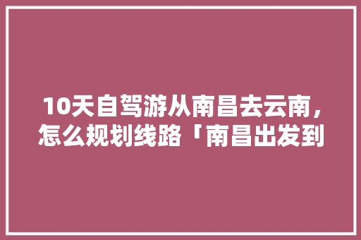 10天自驾游从南昌去云南，怎么规划线路「南昌出发到云南旅游攻略路线」 10天自驾游从南昌去云南，怎么规划线路「南昌出发到云南旅游攻略路线」 教育法律