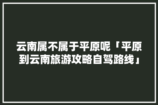云南属不属于平原呢「平原到云南旅游攻略自驾路线」 云南属不属于平原呢「平原到云南旅游攻略自驾路线」 教育法律