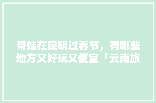 带娃在昆明过春节，有哪些地方又好玩又便宜「云南旅游景点详细攻略大全」 带娃在昆明过春节，有哪些地方又好玩又便宜「云南旅游景点详细攻略大全」 手机电脑