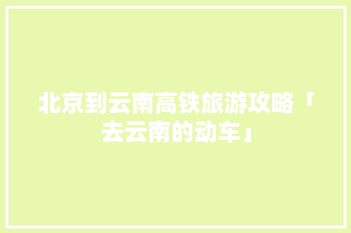 北京到云南高铁旅游攻略「去云南的动车」 北京到云南高铁旅游攻略「去云南的动车」 健康母婴